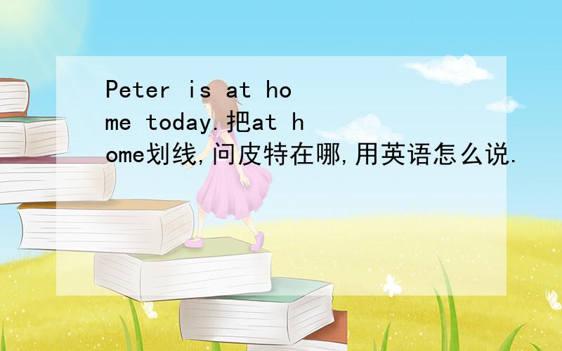 Peter is at home today.把at home划线,问皮特在哪,用英语怎么说.