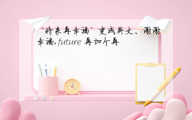 “将来再幸福”变成英文、谢谢幸福,future 再加个再