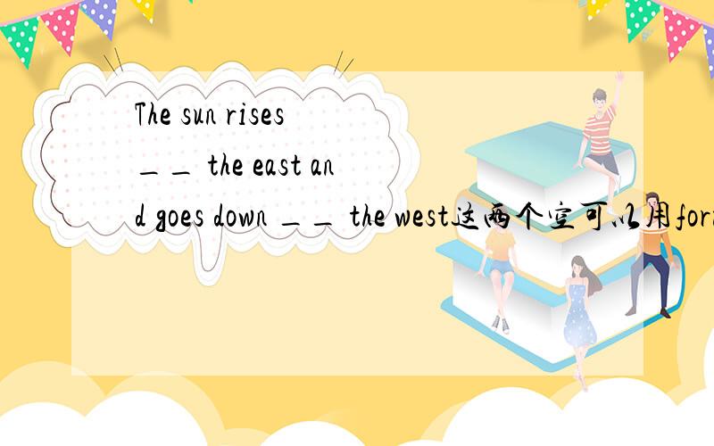 The sun rises __ the east and goes down __ the west这两个空可以用form,