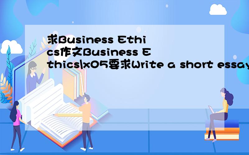 求Business Ethics作文Business Ethics\x05要求Write a short essay of 200 words on thetoic 