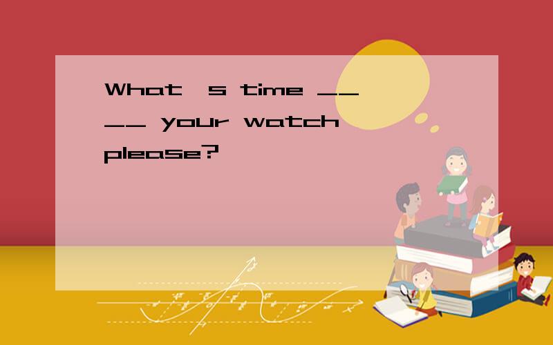 What's time ____ your watch,please?