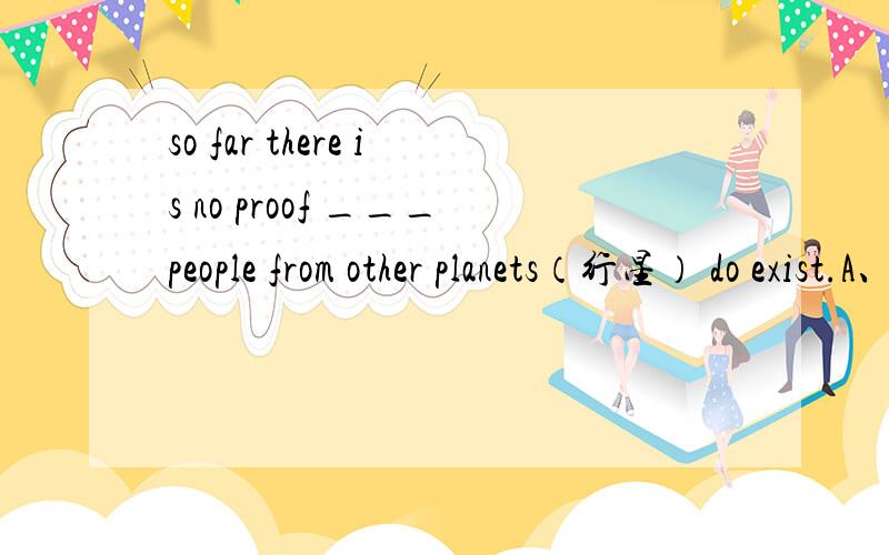 so far there is no proof ___people from other planets（行星） do exist.A、 which B、how C、what D.that答案可能是D.这题怎么解呢?