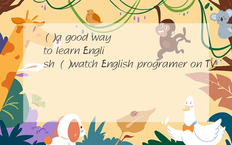 （ ）a good way to learn English ( )watch English programer on TV.