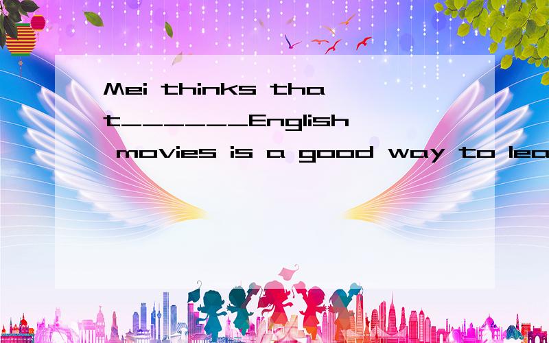 Mei thinks that______English movies is a good way to learn English well.Awatch Bwatched CwatchingDbe watching