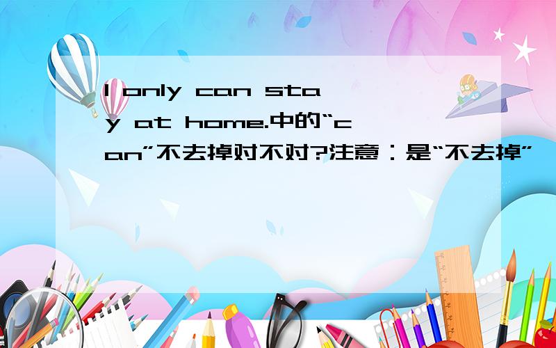 I only can stay at home.中的“can”不去掉对不对?注意：是“不去掉”