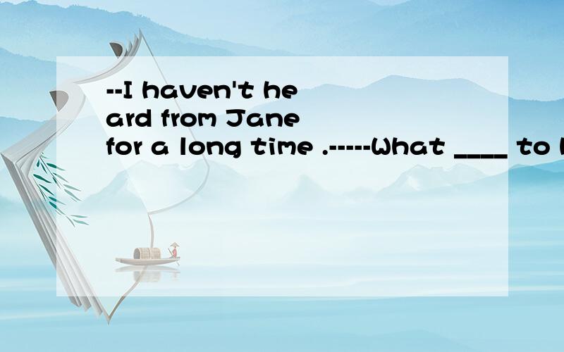 --I haven't heard from Jane for a long time .-----What ____ to her?A was happening B has happened
