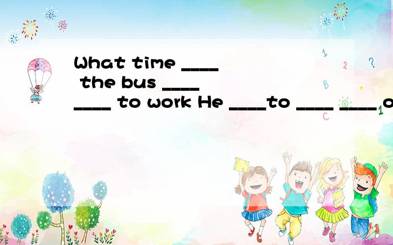 What time ____ the bus ____ ____ to work He ____to ____ ____ our school