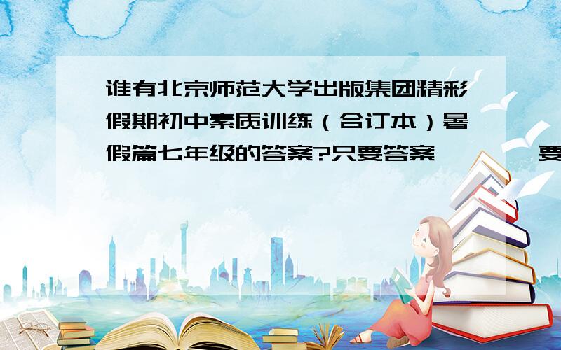 谁有北京师范大学出版集团精彩假期初中素质训练（合订本）暑假篇七年级的答案?只要答案```吥要废话!~~~重谢`~~~~~~~~~~重酬````加分