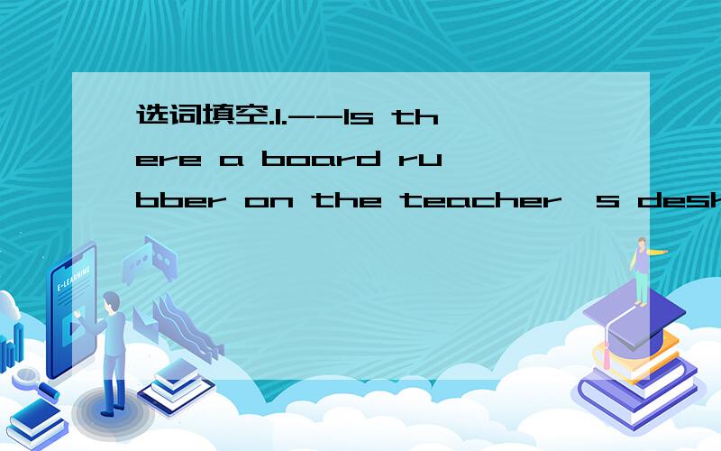 选词填空.1.--ls there a board rubber on the teacher's desk? ----Yes,( ). A:it; is B:they areC:there  is