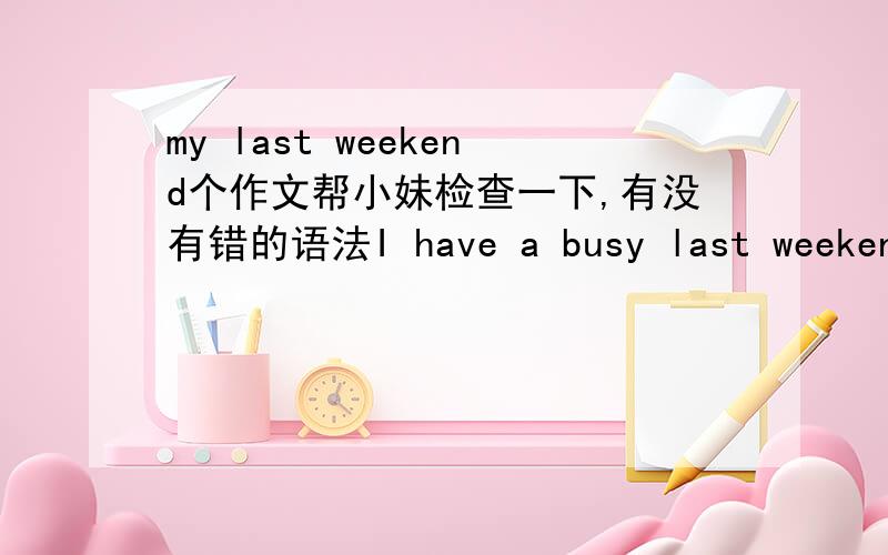 my last weekend个作文帮小妹检查一下,有没有错的语法I have a busy last weekend .Satyrday morning .I did my homework and read books .After lunch .I helped my mom cleaned the room .In the afternoon .I went shopping with my parents .Sunda