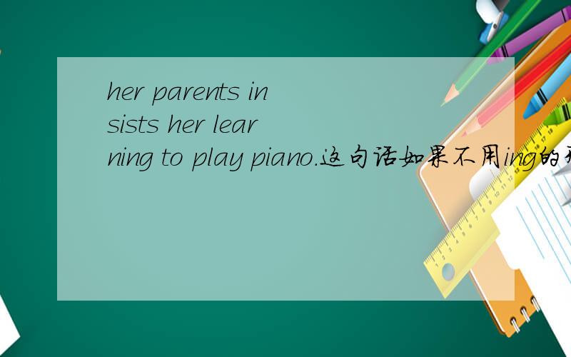 her parents insists her learning to play piano.这句话如果不用ing的形式,该如何修改呢?意思有无变化?谢哦.