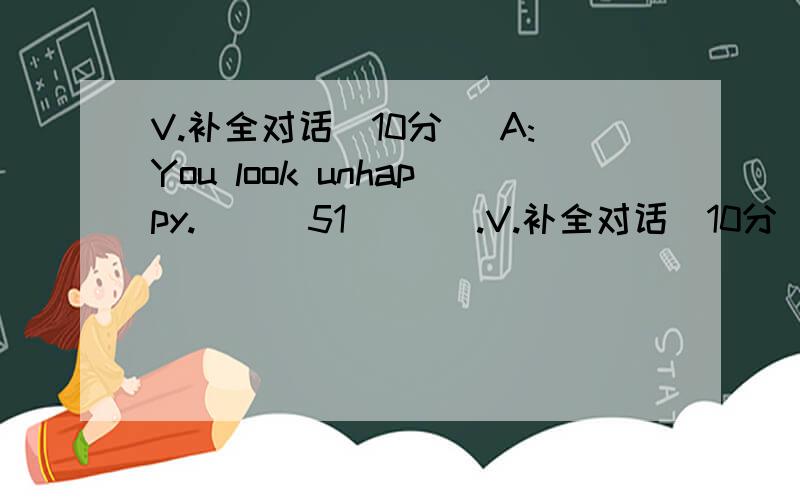 V.补全对话（10分） A:You look unhappy.___51___ .V.补全对话（10分） A:You look unhappy.___51___ .B:My parents want me to learn to play the piano after school.A:___52 __ .B:But I have no time.___53__ .A:You should talk about it with your