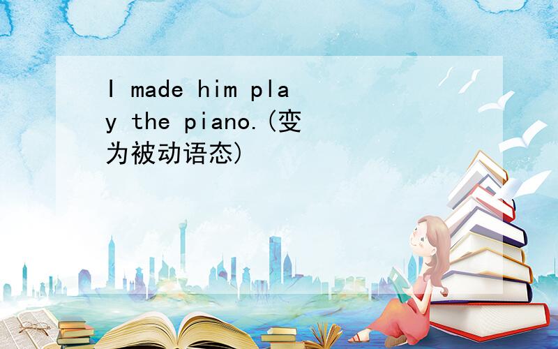 I made him play the piano.(变为被动语态)