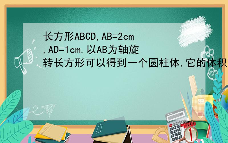 长方形ABCD,AB=2cm,AD=1cm.以AB为轴旋转长方形可以得到一个圆柱体,它的体积是多少