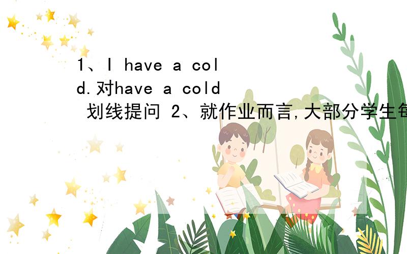 1、I have a cold.对have a cold 划线提问 2、就作业而言,大部分学生每天1、I have a cold.对have a cold 划线提问2、就作业而言,大部分学生每天都做作业.（）（）homework ,most students do homework every day.3、