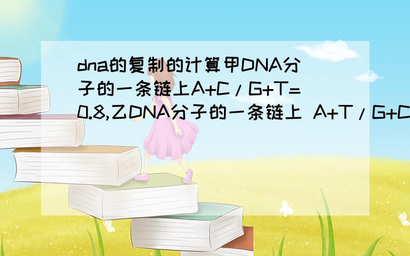 dna的复制的计算甲DNA分子的一条链上A+C/G+T=0.8,乙DNA分子的一条链上 A+T/G+C = 1.25,那么甲、乙DNA分子中互补链上相应的碱基比例分别是?