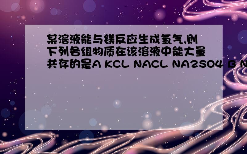 某溶液能与镁反应生成氢气,则下列各组物质在该溶液中能大量共存的是A KCL NACL NA2SO4 B NACL NAOH NANO3 C NA2CO3 NACL NA2SO4 D KNO3 NACL NA2SO4 为什么