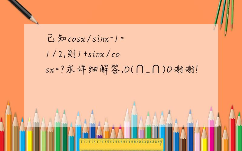 已知cosx/sinx-1=1/2,则1+sinx/cosx=?求详细解答,O(∩_∩)O谢谢!