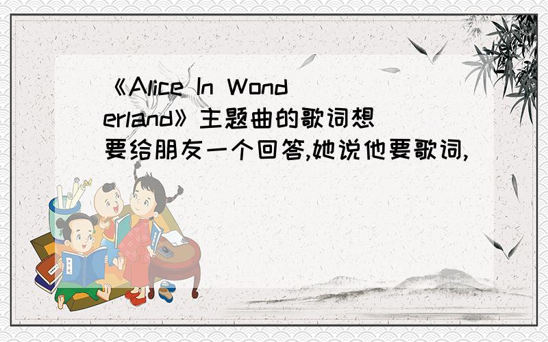 《Alice In Wonderland》主题曲的歌词想要给朋友一个回答,她说他要歌词,