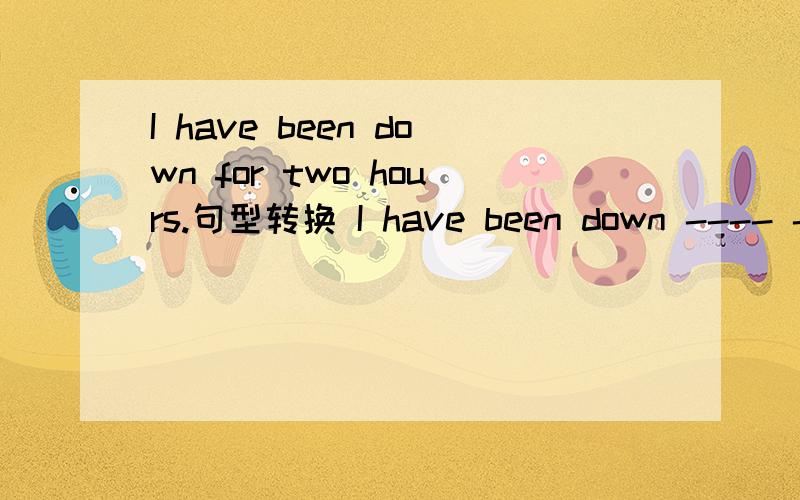 I have been down for two hours.句型转换 I have been down ---- ---- ----.
