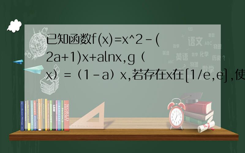 已知函数f(x)=x^2-(2a+1)x+alnx,g（x）=（1-a）x,若存在x在[1/e,e],使得f(x)>=g(x),求a