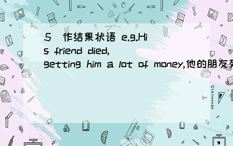 5)作结果状语 e.g.His friend died,getting him a lot of money,他的朋友死了,(所以)给了他很多钱改为从句
