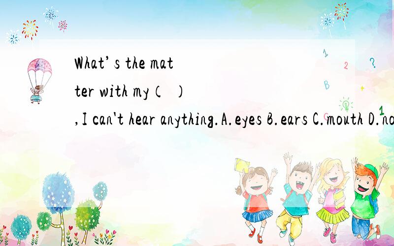 What’s the matter with my（ ）,I can't hear anything.A.eyes B.ears C.mouth D.nose 单选要说明理由