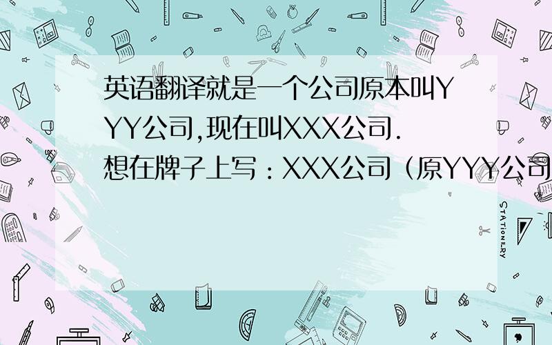 英语翻译就是一个公司原本叫YYY公司,现在叫XXX公司.想在牌子上写：XXX公司（原YYY公司）,这个“原”字用英语怎么说呢?是要写在牌子上的XXX company(YYY company formerly)?这样？
