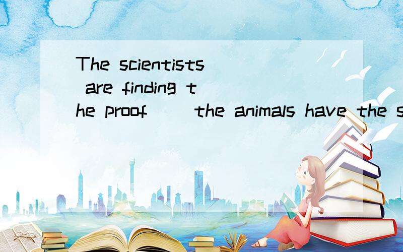 The scientists are finding the proof( )the animals have the same feelings like people.是that还是whether