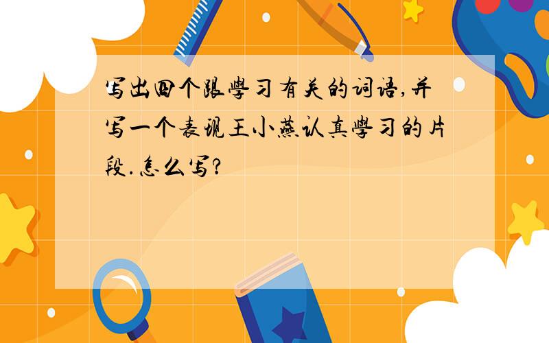 写出四个跟学习有关的词语,并写一个表现王小燕认真学习的片段.怎么写?