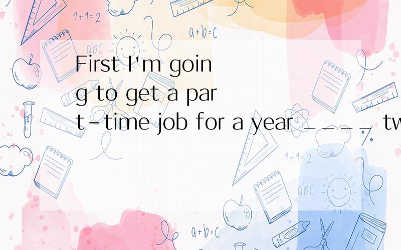 First I'm going to get a part-time job for a year ____ two and ____ some money.