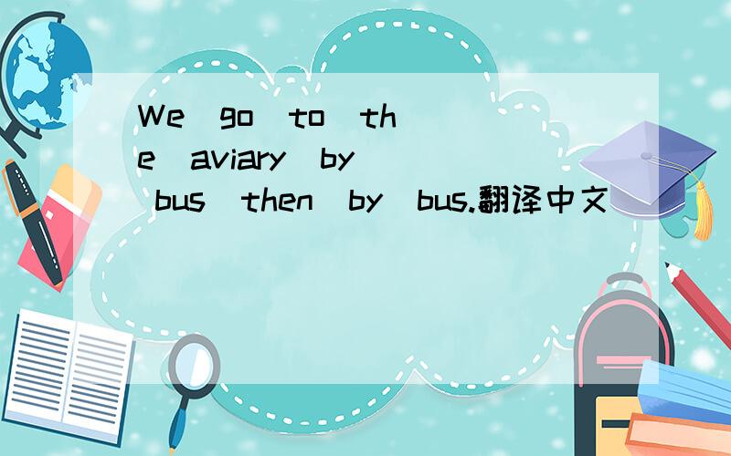 We  go  to  the  aviary  by  bus  then  by  bus.翻译中文