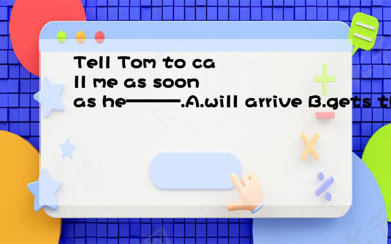 Tell Tom to call me as soon as he———.A.will arrive B.gets there C.has goneD.reach here