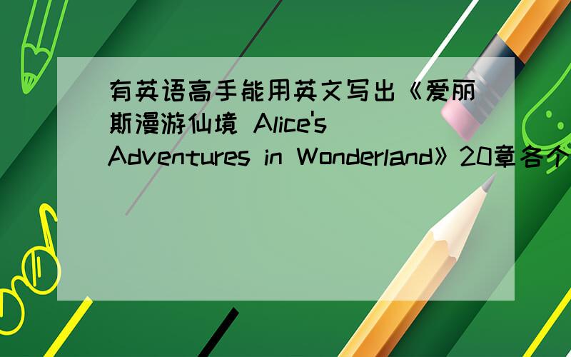 有英语高手能用英文写出《爱丽斯漫游仙境 Alice's Adventures in Wonderland》20章各个的标题(中英都要啊)快啊