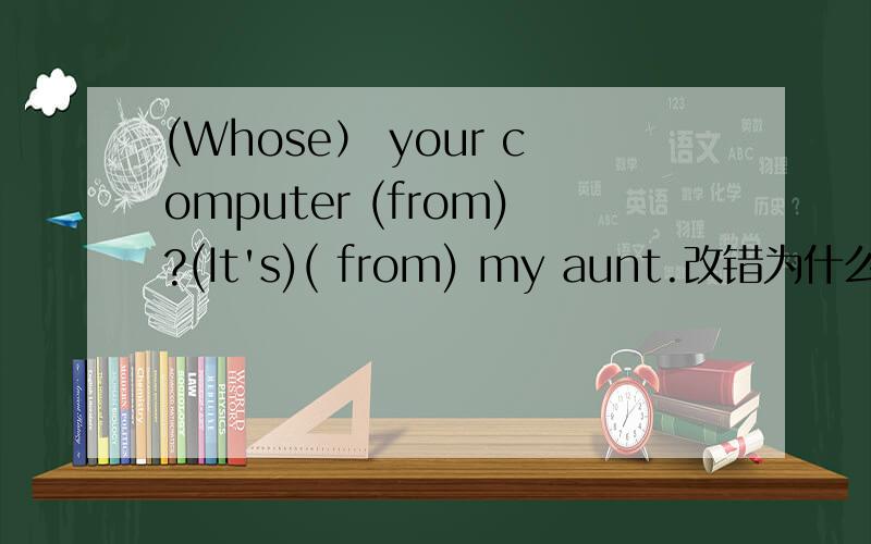 (Whose） your computer (from)?(It's)( from) my aunt.改错为什么这么改