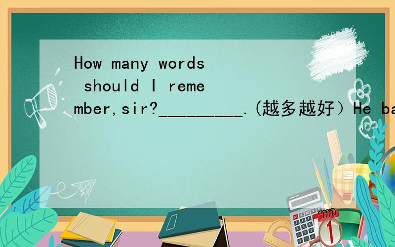 How many words should I remember,sir?_________.(越多越好）He bacame strong day by day as he took exercise.(改为同义句）The_____exercise he took,the_____he became.注意：