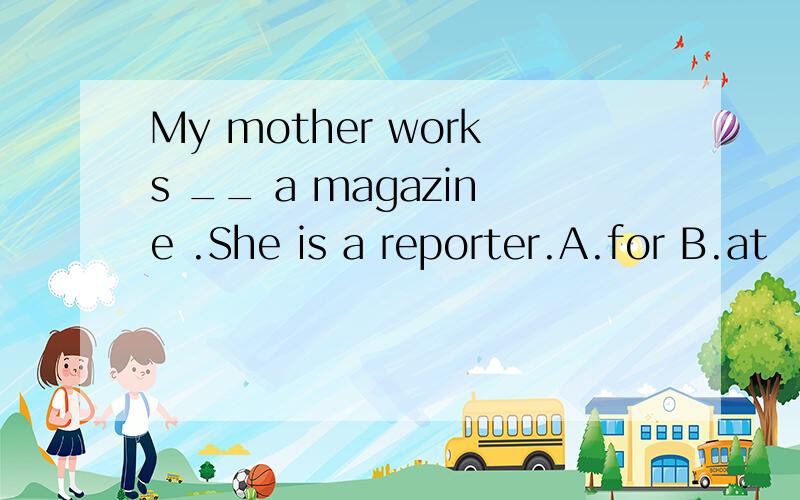 My mother works __ a magazine .She is a reporter.A.for B.at