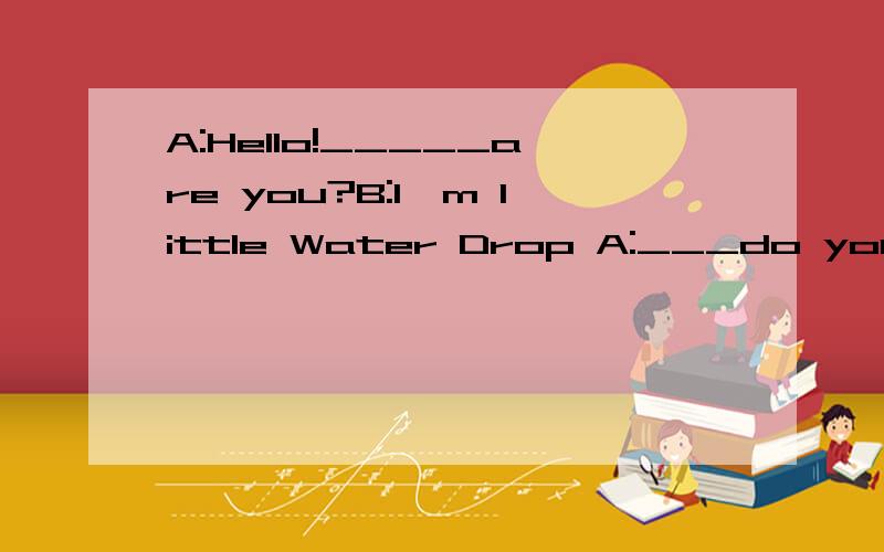 A:Hello!_____are you?B:I'm little Water Drop A:___do you_____?B:I come from rivers,______,lakesand_____,They are all my home
