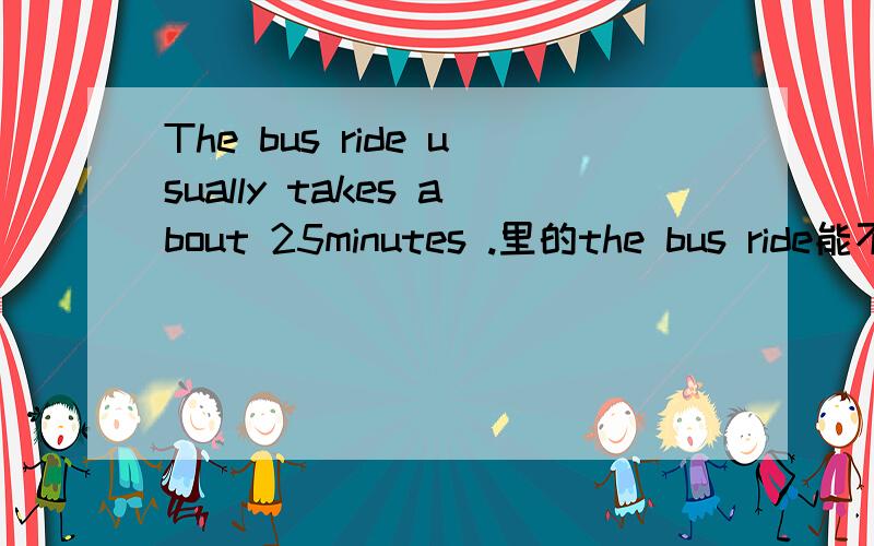 The bus ride usually takes about 25minutes .里的the bus ride能不能变为A bus ride