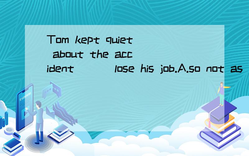 Tom kept quiet about the accident ___lose his job.A.so not as to B.so as not to C.so as to)90.Tom kept quiet about the accident ___lose his job.A.so not as to B.so as not to C.so as to not D.not so as to