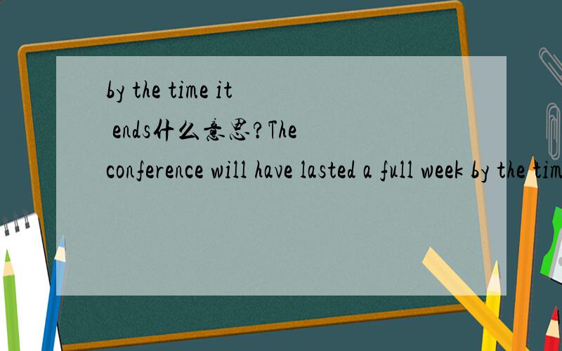 by the time it ends什么意思?The conference will have lasted a full week by the time it ends.