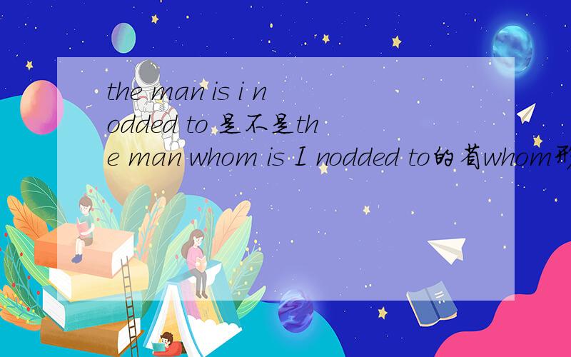 the man is i nodded to 是不是the man whom is I nodded to的省whom形式.另外还有个：the man to whom is I nodded