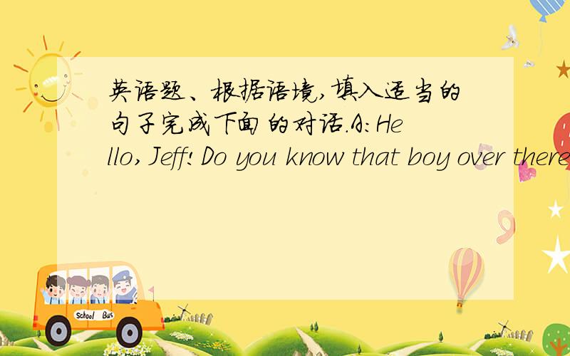英语题、根据语境,填入适当的句子完成下面的对话.A:Hello,Jeff!Do you know that boy over there?B:Yes,I do.He's my cousin,Mike.A:How old is he?B:He's fifteen years old.A:When was his birthday?B：His birthday is March nineth.A:What d