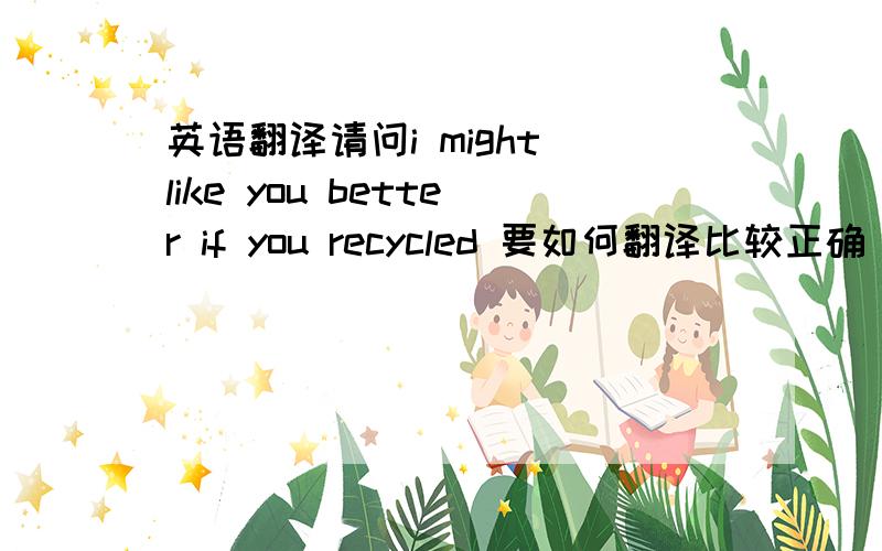 英语翻译请问i might like you better if you recycled 要如何翻译比较正确 还有这句friends don't let friends trash the earth 要如何翻译