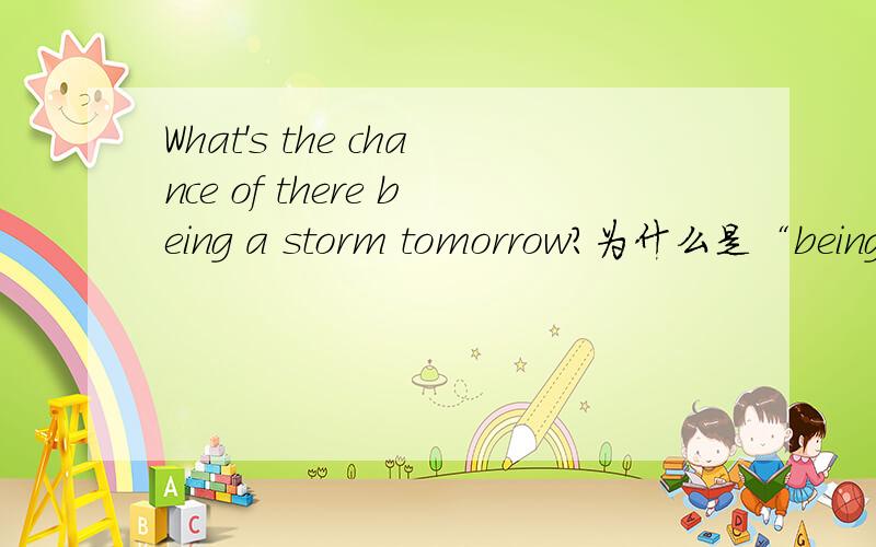 What's the chance of there being a storm tomorrow?为什么是“being”,而不是“is”?