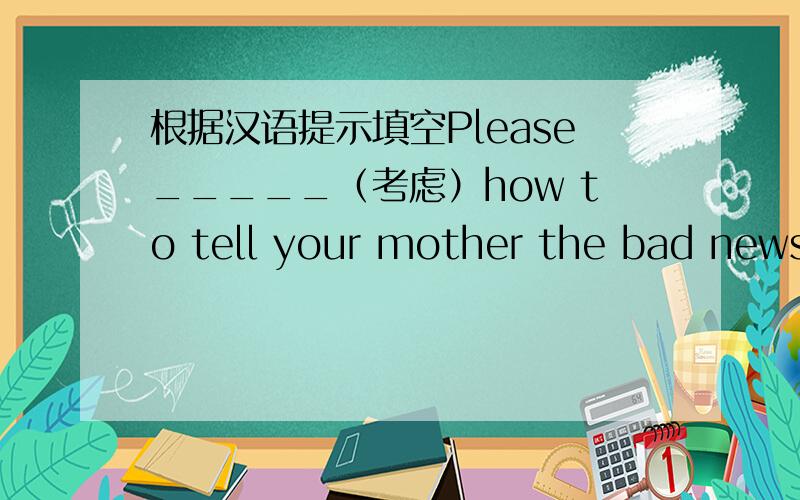 根据汉语提示填空Please_____（考虑）how to tell your mother the bad news.