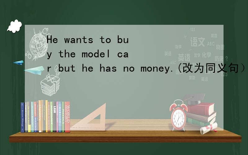 He wants to buy the model car but he has no money.(改为同义句）He wants to buy the model car but heHe wants to buy the model car but he _ _ _ money