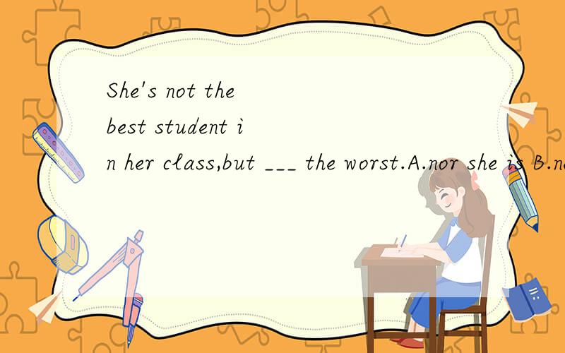 She's not the best student in her class,but ___ the worst.A.nor she is B.neither is she C.so is she D.so she is