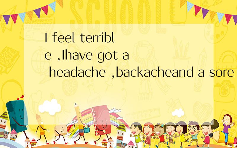 I feel terrible ,Ihave got a headache ,backacheand a sore throat.翻译成汉语