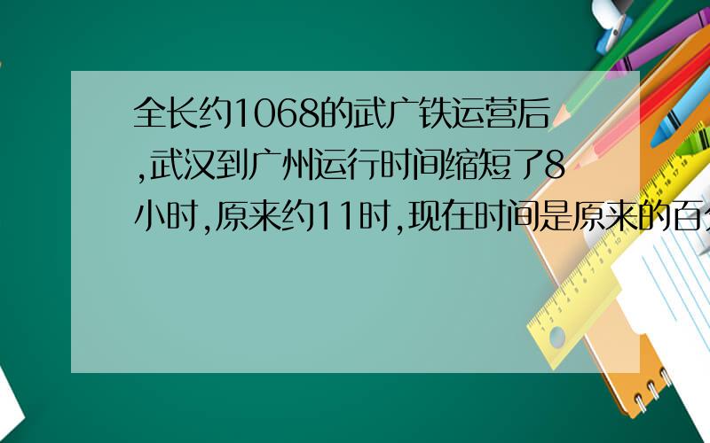 全长约1068的武广铁运营后,武汉到广州运行时间缩短了8小时,原来约11时,现在时间是原来的百分之几?急